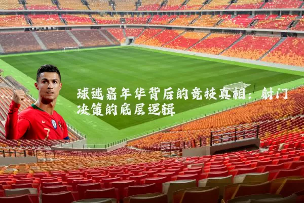 球迷嘉年华背后的竞技真相：射门决策的底层逻辑