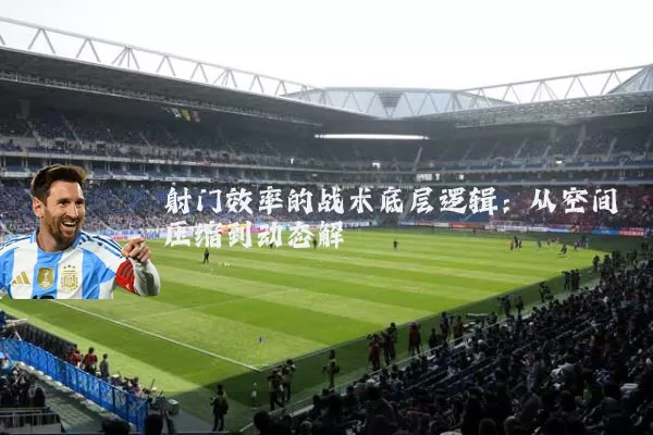 射门效率的战术底层逻辑：从空间压缩到动态解耦
