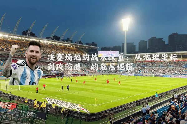 决赛场地的战术权重：从地理坐标到攻防博弈的底层逻辑