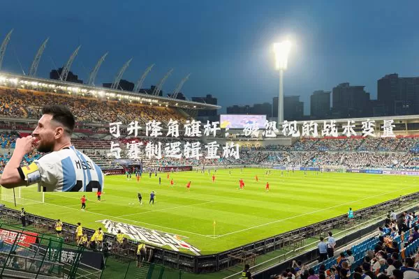 可升降角旗杆：被忽视的战术变量与赛制逻辑重构